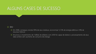 ALGUNS CASES DE SUCESSO
 IBM
 Em 2006, conseguiu reciclar 85% de seus resíduos, economizar 5,72% de energia elétrica e 14% de
recursos hídricos
 Anunciou o investimento de 1 bilhão de dólares e em 2010 foi capaz de dobrar o processamento de seus
data centers sem aumento de consumo de energia
 