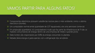 VAMOS PARTIR PARA ALGUNS FATOS!
 Componentes eletrônicos possuem substâncias nocivas para o meio ambiente, como o cádmio,
mercúrio e chumbo;
 Um computador normal emite quantidade de CO² equiparada a de uma aeronave comercial;
 Em proporção quantitativa, os computadores e tudo que faz parte da infraestrutura de TI são os
maiores consumidores de energia dentro de uma empresa de médio e grande porte;
 Data Centers são responsáveis por 0,8% da energia consumida no planeta;
 Metade desta energia é gasta apenas com a refrigeração dos servidores.
 
