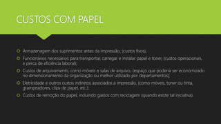 CUSTOS COM PAPEL
 Armazenagem dos suprimentos antes da impressão, (custos fixos);
 Funcionários necessários para transportar, carregar e instalar papel e toner, (custos operacionais,
e perca de eficiência laboral);
 Custos de arquivamento, como móveis e salas de arquivo, (espaço que poderia ser economizado
no dimensionamento da organização ou melhor utilizado por departamentos);
 Eletricidade e outros custos indiretos associados a impressão, (como móveis, toner ou tinta,
grampeadores, clips de papel, etc.);
 Custos de remoção do papel, incluindo gastos com reciclagem (quando existe tal iniciativa).
 