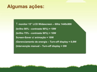 Algumas ações:1 monitor 15” LCD Widescreen – 60hz 1440x900(brilho90% - contraste 90%) = 18W(brilho75% - contraste 90%) = 16WScreen-Saver c/ animação = 18W(Gerenciamento de energia – Turn-off display = 0,9W(Intervenção manual – Turn-off display = 0W