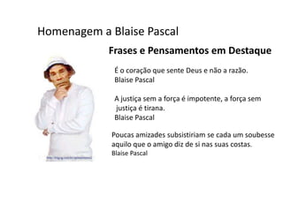 Homenagem a Blaise Pascal
            Frases e Pensamentos em Destaque
              É o coração que sente Deus e não a razão.
              Blaise Pascal

              A justiça sem a força é impotente, a força sem
              justiça é tirana.
              Blaise Pascal

             Poucas amizades subsistiriam se cada um soubesse
             aquilo que o amigo diz de si nas suas costas.
             Blaise Pascal
 