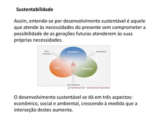 Sustentabilidade

Assim, entende-se por desenvolvimento sustentável é aquele
que atende às necessidades do presente sem comprometer a
possibilidade de as gerações futuras atenderem às suas
próprias necessidades.




O desenvolvimento sustentável se dá em três aspectos:
econômico, social e ambiental, crescendo à medida que a
interseção destes aumenta.
 