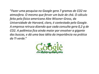 “Fazer uma pesquisa no Google gera 7 gramas de CO2 na
atmosfera. O mesmo que ferver um bule de chá. O cálculo
feito pelo físico americano Alex Wissner-Gross, da
Universidade de Harvard, claro, é contestado pelo Google.
A empresa retruca dizendo que cada consulta gera 0,2 g de
CO2. A polêmica fica ainda maior por envolver a gigante
das buscas, e dá uma boa idéia da importância na prática
da TI verde.”
 
