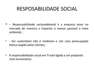 RESPOSABILIDADE SOCIAL

• - Responsabilidade socioambiental é a empresa atuar no
  mercado de maneira a impactar o menos possível o meio
  ambiente ;

• - Ser sustentável não é modismo e sim uma preocupação
  básica exigida pelos clientes;


• A responsabilidade social em TI está ligada a um propósito
  mais humanístico
 
