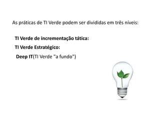 As práticas de TI Verde podem ser divididas em três níveis:

 TI Verde de incrementação tática:
 TI Verde Estratégico:
 Deep IT(TI Verde "a fundo")
 