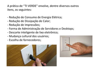 A prática de “TI VERDE” envolve, dentre diversos outros
itens, os seguintes:

- Redução de Consumo de Energia Elétrica;
- Redução de Dissipação de Calor;
- Redução de Impressões;
- Forma de Administração de Servidores e Desktops;
- Descarte inteligente de lixo eletrônico;
- Mudança cultural dos usuários;
- Escolha de fornecedores;
 