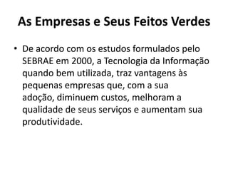As Empresas e Seus Feitos Verdes
• De acordo com os estudos formulados pelo
  SEBRAE em 2000, a Tecnologia da Informação
  quando bem utilizada, traz vantagens às
  pequenas empresas que, com a sua
  adoção, diminuem custos, melhoram a
  qualidade de seus serviços e aumentam sua
  produtividade.
 