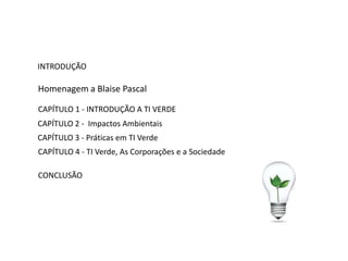 INTRODUÇÃO

Homenagem a Blaise Pascal

CAPÍTULO 1 - INTRODUÇÃO A TI VERDE
CAPÍTULO 2 - Impactos Ambientais
CAPÍTULO 3 - Práticas em TI Verde
CAPÍTULO 4 - TI Verde, As Corporações e a Sociedade

CONCLUSÃO
 