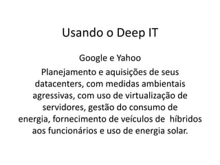Usando o Deep IT
               Google e Yahoo
     Planejamento e aquisições de seus
    datacenters, com medidas ambientais
   agressivas, com uso de virtualização de
      servidores, gestão do consumo de
energia, fornecimento de veículos de híbridos
   aos funcionários e uso de energia solar.
 