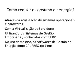 Como reduzir o consumo de energia?

Através da atualização de sistemas operacionais
e hardwares.
Com a Virtualização de Servidores.
Utilizando os Sistemas de Gestão
Empresarial, conhecidos como ERP.
No uso doméstico, os softwares de Gestão de
Energia como CPUFREQ do Linux.
 