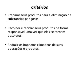 Critérios
• Preparar seus produtos para a eliminação de
  substâncias perigosas.

• Recolher e reciclar seus produtos de forma
  responsável uma vez que eles se tornam
  obsoletos.

• Reduzir os impactos climáticos de suas
  operações e produtos.
 