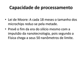 Capacidade de processamento

• Lei de Moore: A cada 18 meses o tamanho dos
  microchips reduz-se pela metade.
• Prevê o fim da era do silício mesmo com a
  impulsão da nanotecnologia, pois segundo a
  Física chega a seus 50 nanômetros de limite.
 