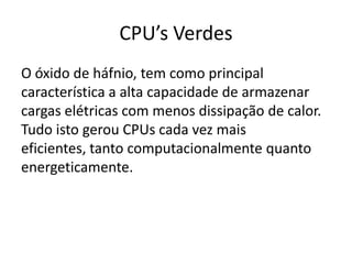 CPU’s Verdes
O óxido de háfnio, tem como principal
característica a alta capacidade de armazenar
cargas elétricas com menos dissipação de calor.
Tudo isto gerou CPUs cada vez mais
eficientes, tanto computacionalmente quanto
energeticamente.
 