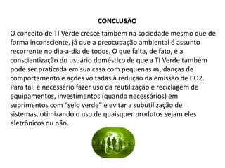 CONCLUSÃO
O conceito de TI Verde cresce também na sociedade mesmo que de
forma inconsciente, já que a preocupação ambiental é assunto
recorrente no dia-a-dia de todos. O que falta, de fato, é a
conscientização do usuário doméstico de que a TI Verde também
pode ser praticada em sua casa com pequenas mudanças de
comportamento e ações voltadas à redução da emissão de CO2.
Para tal, é necessário fazer uso da reutilização e reciclagem de
equipamentos, investimentos (quando necessários) em
suprimentos com “selo verde” e evitar a subutilização de
sistemas, otimizando o uso de quaisquer produtos sejam eles
eletrônicos ou não.
 