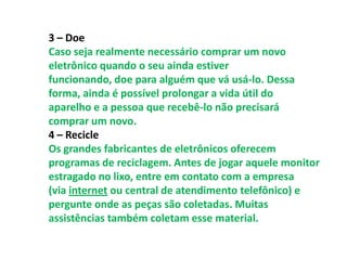 3 – Doe
Caso seja realmente necessário comprar um novo
eletrônico quando o seu ainda estiver
funcionando, doe para alguém que vá usá-lo. Dessa
forma, ainda é possível prolongar a vida útil do
aparelho e a pessoa que recebê-lo não precisará
comprar um novo.
4 – Recicle
Os grandes fabricantes de eletrônicos oferecem
programas de reciclagem. Antes de jogar aquele monitor
estragado no lixo, entre em contato com a empresa
(via internet ou central de atendimento telefônico) e
pergunte onde as peças são coletadas. Muitas
assistências também coletam esse material.
 