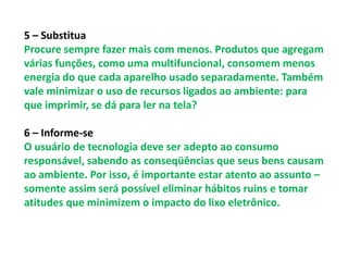 5 – Substitua
Procure sempre fazer mais com menos. Produtos que agregam
várias funções, como uma multifuncional, consomem menos
energia do que cada aparelho usado separadamente. Também
vale minimizar o uso de recursos ligados ao ambiente: para
que imprimir, se dá para ler na tela?

6 – Informe-se
O usuário de tecnologia deve ser adepto ao consumo
responsável, sabendo as conseqüências que seus bens causam
ao ambiente. Por isso, é importante estar atento ao assunto –
somente assim será possível eliminar hábitos ruins e tomar
atitudes que minimizem o impacto do lixo eletrônico.
 