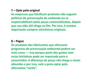 7 – Opte pelo original
As empresas que falsificam produtos não seguem
políticas de preservação do ambiente ou se
responsabilizam pelas peças comercializadas, depois
que sua vida útil chega ao fim. Por isso, é sempre
importante comprar eletrônicos originais.


8 – Pague
Os produtos dos fabricantes que oferecem
programas de preservação ambiental podem ser
mais caros — isso porque parte dos gastos com
essas iniciativas pode ser repassada para o
consumidor. A diferença de preço não chega a níveis
absurdos e por isso, vale a pena optar pela
alternativa “verde”.
 
