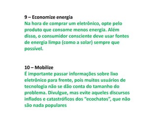9 – Economize energia
Na hora de comprar um eletrônico, opte pelo
produto que consome menos energia. Além
disso, o consumidor consciente deve usar fontes
de energia limpa (como a solar) sempre que
possível.


10 – Mobilize
É importante passar informações sobre lixo
eletrônico para frente, pois muitos usuários de
tecnologia não se dão conta do tamanho do
problema. Divulgue, mas evite aqueles discursos
inflados e catastróficos dos “ecochatos”, que não
são nada populares
 