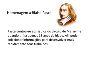 Homenagem a Blaise Pascal



Pascal juntou-se aos sábios do círculo de Mersenne
quando tinha apenas 13 anos de idade. Ali, pode
colecionar informações para desenvolver mais
rapidamente seus trabalhos.
 