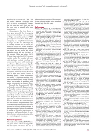 would not be a concern with CTA. CTA
has several potential advantages over
MRI, in that it is considerably cheaper,
the scan times are much faster and the
dog need only be sedated rather than
anaesthetised.
Ultrasonography has been shown to
have great potential for investigating
meniscal lesions in dogs, with a sensitivity
of 90 per cent and a speciﬁcity of 92Á9
percent (Mahn and others 2005). Ultra-
sonography is a completely non-invasive
technique and has the advantages that
it is widely available and it can be per-
formed in a conscious animal. However,
musculoskeletal ultrasonography is highly
specialised, and the results are largely
dependent on the skill and experience of
the operator (Mahn and others 2005).
Whereas Mahn and others (2005) reported
excellent results, they included only cases
with signiﬁcant meniscal pathology and
commented that more subtle pathologies
may be more difﬁcult to detect. Equally,
these authors stated that it may not be pos-
sible to obtain diagnostic images when
there is marked periarticular ﬁbrosis or os-
teophytosis,potentiallylimitingtheuseful-
ness in dogs with chronic disease or
following surgery. Unlike ultrasonogra-
phy, stiﬂe CTA requires no specialist train-
ing to produce diagnostic images, although
image interpretation is associated with
a steep learning curve as discussed above.
This study has shown that stiﬂe CTA
canbeusedtosuccessfullydiagnoseinjuries
to the medial meniscus in association with
CCLI and that it has good accuracy. Image
interpretation is potentially challenging,
particularly for those inexperienced with
CTA. Hopefully, the information in this
paper will aid clinicians who use this tech-
nique in the future. We would anticipate
that with advances in equipment and expe-
riencewithimageinterpretation,thiscould
become an extremely reliable method of
diagnosing meniscal injuries. It could then
be used as an alternative to arthrotomy or
arthroscopy and hence eliminate the mor-
bidity for those animals undergoing either
as a purely diagnostic procedure.
Acknowledgements
This study was funded by a BSAVA Petsa-
vers grant, and the authors are very grateful
for this support. We would also like to
acknowledge themembers oftheorthopae-
dic and radiology services at our institution
for their help with this study.
References
BANFIELD, C. M.  MORRISON, W. B. (2000) Magnetic
resonance arthrography of the canine stiﬂe joint:
technique and applications in eleven military
dogs. Veterinary Radiology  Ultrasound 41,
200-213
BENNETT, D.  MAY, C. (1991) Meniscal damage asso-
ciated with cruciate disease in the dog. Journal of
Small Animal Practice 32, 111-117
BLOND, L., THRALL, D. E., ROE, S. C., CHAILLEUX, N. 
ROBERTSON, I. D. (2008) Diagnostic accuracy of
magnetic resonance imaging for meniscal tears
in dogs affected with naturally occurring cranial
cruciate ligament rupture. Veterinary Radiology
 Ultrasound 49, 425-431
BRENNAN, R. L.  PREDIGER, D. J. (1981) Coefﬁcient
kappa: some uses, misuses, and alternatives.
Educational and Psycholoical Measurement 41,
687-699
CASE, J. B., HULSE, D., KERWIN, S. C.  PEYCKE, L. E.
(2008) Meniscal injury following initial cranial cru-
ciate ligament stabilization surgery in 26 dogs (29
stiﬂes). Veterinary and Comparative Orthopae-
dics and Traumatology 21, 365-367
CRUES, J. V., III, MINK, J., LEVY, T. L., LOTYSCH, M. 
STOLLER, D. W. (1987) Meniscal tears of the knee:
accuracy of MR imaging. Radiology 164, 445-
448
ELKINS, A. D., PECHMAN, R., KEARNEY, M. T.  HERRON, M.
(1991) A retrospective study evaluating the
degree of degenerative joint disease in the stiﬂe
joint of dogs following surgical repair of anterior
cruciate ligament rupture. Journal of the Ameri-
can Animal Hospital Association 27, 533-540
ENG, J. (2009) ROC analysis: web-based calculator for
ROC curves. http://www.jrocﬁt.org. Accessed
April 7, 2009
FLO, G. L. (1993) Meniscal injuries. Veterinary Clin-
ics of North America: Small Animal Practice 23,
831-843
FLO, G. L.  DEYOUNG, D. (1978) Meniscal injuries and
medial meniscectomy in the canine stiﬂe. Journal
of the American Animal Hospital Association 14,
683-689
GHELMAN, B. (1985) Meniscal tears of the knee:
evaluation by high-resolution CT combined with
arthrography. Radiology 157, 23-27
HAN, S., CBEON, H., CHO, H., KIM, J., KANG, J. H., YANG,
M. P., LEE, Y., LEE, H.  CHANG, D. (2008) Evalua-
tion of partial cranial cruciate ligament rupture
with positive contrast computed tomographic
arthrography in dogs. Journal of Veterinary Sci-
ence 9, 395-400
HILL, C. R., CONZEMIUS, M. G., SMITH, G. K., MCMANUS,
P. M.  MALONEY, D. (1999) Bacterial culture of the
canine stiﬂe joint following surgical repair of rup-
tured cranial cruciate ligament. Veterinary and
Comparative Orthopaedics and Traumatology
12, 1-5
HOELZLER, M. G., MILLIS, D. L., FRANCIS, D. A.  WEIGEL,
J. P. (2004) Results of arthroscopic versus open
arthrotomy for surgical management of cranial
cruciate ligament deﬁciency in dogs. Veterinary
Surgery 33, 146-153
INNES, J. F., BACON, D., LYNCH, C.  POLLARD, A. (2000)
Long-term outcome of surgery for dogs with cra-
nial cruciate ligament deﬁciency. Veterinary
Record 147, 325-328
JOHNSON, J. A., AUSTIN, C.  BREUR, G. J. (1994) Inci-
dence of canine appendicular musculoskeletal
disorders in 16 veterinary teaching hospitals from
1980 through 1989. Veterinary and Comparative
Orthopaedics and Traumatology 7, 56-69
LAFAVER, S., MILLER, N. A., STUBBS, W. P., TAYLOR, R. A. 
BOUDRIEAU, R. J. (2007) Tibial tuberosity advance-
ment for stabilization of the canine cranial cruciate
ligament-deﬁcient stiﬂe joint: surgical technique,
early results, and complications in 101 dogs. Vet-
erinary Surgery 36, 573-586
MAHN, M. M., COOK, J. L., COOK, C. R.  BALKE, M. T.
(2005) Arthroscopic veriﬁcation of ultrasono-
graphic diagnosis of meniscal pathology in dogs.
Veterinary Surgery 34, 318-323
MARTIG, S., KONAR, M., SCHMOKEL, H. G., RYTZ, U., SPRENG,
D., SCHEIDEGGER, J., HOHL, B., KIRCHER, P. R., BOISCLAIR,
J.  LANG, J. (2006) Low-ﬁeld MRI and arthroscopy
of meniscal lesions in ten dogs with experimentally
induced cranial cruciate ligament insufﬁciency.
Veterinary Radiology  Ultrasound 47, 515-522
METELMAN, L. A., SCHWARZ, P. D., SALMAN, M.  ALVIS,
M. R. (1995) An evaluation of 3 different cranial
cruciate ligament surgical stabilization procedures
as they relate to postoperative meniscal injuries –
a retrospective study of 665 stiﬂes. Veterinary and
Comparative Orthopaedics and Traumatology 8,
118-123
MINK, J. H., LEVY, T.  CRUES, J. V., III (1988) Tears of
the anterior cruciate ligament and menisci of the
knee: MR imaging evaluation. Radiology 167,
769-774
MOORE, K. W.  READ, R. A. (1995) Cranial cruciate
ligament rupture in the dog – a retrospective study
comparing surgical techniques. Australian Veter-
inary Journal 72, 281-285
MUTSCHLER, C., VANDE BERG, B. C., LECOUVET, F. E.,
POILVACHE, P., DUBUC, J. E., MALDAGUE, B.  MALGHEM,
J. (2003) Postoperative meniscus: assessment at
dual-detector row spiral CT arthrography of the
knee. Radiology 228, 635-641
NESS, M. G., ABERCROMBY, R. H., MAY, C., TURNER, B. M.
 CARMICHAEL, S. (1996) A survey of orthopaedic
conditions in small animal veterinary practice in
Britain. Veterinary and Comparative Orthopaedics
and Traumatology 9, 43-52
PACCHIANA, P. D., MORRIS, E., GILLINGS, S. L., JESSEN,
C. R.  LIPOWITZ, A. J. (2003) Surgical and postop-
erative complications associated with tibial pla-
teau leveling osteotomy in dogs with cranial
cruciate ligament rupture: 397 cases (1998-
2001). Journal of the American Veterinary Medi-
cal Association 222, 184-193
PIERMATTEI, D. L.  JOHNSON, K. A. (2004) Approach to
the stiﬂe joint. In: An Atlas of Surgical
Approaches to the Bones and Joints of the Dog
and Cat. 4th edn. Saunders, Philadelphia, PA,
USA. pp 342-349
RALPHS, S. C.  WHITNEY, W. O. (2002) Arthroscopic
evaluation of menisci in dogs with cranial cruciate
ligament injuries: 100 cases (1999-2000). Jour-
nal of the American Veterinary Medical Associa-
tion 221, 1601-1604
RANDOLPH, J. J. (2005) Free-marginal multirater kappa:
an alternative to Fleiss’ ﬁxed-marginal multirater
kappa. Proceedings of the Joensuu Learning and
Instruction Symposium. Joensuu, Finland, October
14 to 15, 2005. pp 1-20
RANDOLPH, J. J. (2008) Online kappa calculator. http://
justus.randolph.name/kappa. Accessed October
18, 2008
SAMII, V. F.  DYCE, J. (2004) Computed tomographic
arthrography of the normal canine stiﬂe. Veteri-
nary Radiology  Ultrasound 45, 402-406
SAMII, V. F., DYCE, J., POZZI, A., DROST, W. T.,
MATTOON, J. S., GREEN, E. M., KOWALESKI, M. P. 
LEHMAN, A. M. (2009) Computed tomographic
arthrography of the stiﬂe for detection of cranial
and caudal cruciate ligament and meniscal tears
in dogs. Veterinary Radiology  Ultrasound 50,
144-150
SOLER, M., MURCIANO, J., LATORRE, R., BELDA, E., RODRIGUEZ,
M. J.  AGUT, A. (2007) Ultrasonographic, com-
puted tomographic and magnetic resonance imag-
ing anatomy of the normal canine stiﬂe joint.
Veterinary Journal 174, 351-361
STEIN, S.  SCHMOEKEL, H. (2008) Short-term and eight
to 12 months results of a tibial tuberosity
advancement as treatment of canine cranial cru-
ciate ligament damage. Journal of Small Animal
Practice 49, 398-404
Journal of Small Animal Practice Á Vol 50 ÁJuly 2009 ÁÓ 2009 British Small Animal Veterinary Association 331
Diagnostic accuracy of stiﬂe computed tomography arthrography
 