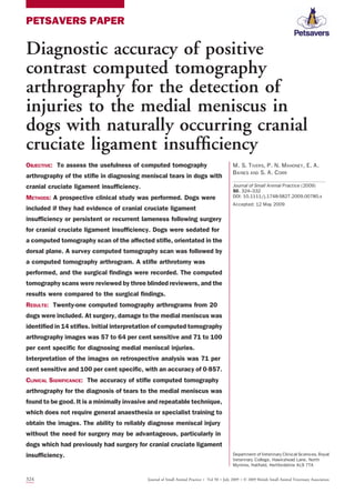 PETSAVERS PAPER
Diagnostic accuracy of positive
contrast computed tomography
arthrography for the detection of
injuries to the medial meniscus in
dogs with naturally occurring cranial
cruciate ligament insufﬁciency
OBJECTIVE: To assess the usefulness of computed tomography
arthrography of the stiﬂe in diagnosing meniscal tears in dogs with
cranial cruciate ligament insufﬁciency.
METHODS: A prospective clinical study was performed. Dogs were
included if they had evidence of cranial cruciate ligament
insufﬁciency or persistent or recurrent lameness following surgery
for cranial cruciate ligament insufﬁciency. Dogs were sedated for
a computed tomography scan of the affected stiﬂe, orientated in the
dorsal plane. A survey computed tomography scan was followed by
a computed tomography arthrogram. A stiﬂe arthrotomy was
performed, and the surgical ﬁndings were recorded. The computed
tomography scans were reviewed by three blinded reviewers, and the
results were compared to the surgical ﬁndings.
RESULTS: Twenty-one computed tomography arthrograms from 20
dogs were included. At surgery, damage to the medial meniscus was
identiﬁed in 14 stiﬂes. Initial interpretation of computed tomography
arthrography images was 57 to 64 per cent sensitive and 71 to 100
per cent speciﬁc for diagnosing medial meniscal injuries.
Interpretation of the images on retrospective analysis was 71 per
cent sensitive and 100 per cent speciﬁc, with an accuracy of 0857.
CLINICAL SIGNIFICANCE: The accuracy of stiﬂe computed tomography
arthrography for the diagnosis of tears to the medial meniscus was
found to be good. It is a minimally invasive and repeatable technique,
which does not require general anaesthesia or specialist training to
obtain the images. The ability to reliably diagnose meniscal injury
without the need for surgery may be advantageous, particularly in
dogs which had previously had surgery for cranial cruciate ligament
insufﬁciency.
M. S. TIVERS, P. N. MAHONEY, E. A.
BAINES AND S. A. CORR
Journal of Small Animal Practice (2009)
50, 324–332
DOI: 10.1111/j.1748-5827.2009.00780.x
Accepted: 12 May 2009
Department of Veterinary Clinical Sciences, Royal
Veterinary College, Hawkshead Lane, North
Mymms, Hatﬁeld, Hertfordshire AL9 7TA
324 Journal of Small Animal Practice Á Vol 50 ÁJuly 2009 ÁÓ 2009 British Small Animal Veterinary Association
 