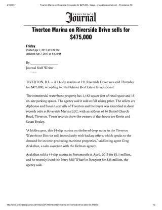 4/10/2017 Tiverton Marina on Riverside Drive sells for $475,000 ­ News ­ providencejournal.com ­ Providence, RI
http://www.providencejournal.com/news/20170407/tiverton­marina­on­riverside­drive­sells­for­475000 1/2
Friday
Posted Apr 7, 2017 at 5:39 PM
Updated Apr 7, 2017 at 5:43 PM
By
Journal Staff Writer
Follow
TIVERTON, R.I. -- A 14-slip marina at 211 Riverside Drive was sold Thursday
for $475,000, according to Lila Delman Real Estate International.
The commercial waterfront property has 1,182 square feet of retail space and 15
on-site parking spaces. The agency said it sold at full asking price. The sellers are
Alphonse and Susan Latinville of Tiverton and the buyer was identified in deed
records only as Riverside Marina LLC, with an address of 86 Daniel Church
Road, Tiverton. Town records show the owners of that house are Kevin and
Susan Boulay.
“A hidden gem, this 14-slip marina on sheltered deep water in the Tiverton
Waterfront District sold immediately with backup offers, which speaks to the
demand for income-producing maritime properties,” said listing agent Greg
Arakelian, a sales associate with the Delman agency.
Arakelian sold a 44-slip marina in Portsmouth in April, 2015 for $1.1 million,
and he recently listed the Perry Mill Wharf in Newport for $28 million, the
agency said.
Tiverton Marina on Riverside Drive sells for
$475,000
 