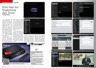 3
4
5
6
7
8
9
10
1
2
■
100 TELE-audiovision International — The World‘s Largest Digital TV Trade Magazine — 09-10/2013 — www.TELE-audiovision.com
Eine App zur
Ergänzung
des TiviarThomas Haring
In der vorherigen Aus-
gabe 07-08/2013 der TE-
LE-audiovision haben wir
Ihnen den Tiviar Receiver
vorgestellt. Jetzt gibt es
passend zum Gerät eine
Smartphone/Tablet App
namens Air Tivi+. Über
Apples iTunes Store lässt
sich Air Tivi+ kostenlos auf
jedes beliebige iOS Device
laden. Wichtig ist lediglich,
dass sich der Tiviar Recei-
ver und das iOS Device im
selben Netzwerk befinden
und eine WiFi Verbindung
am Smartphone/Tablet
vorhanden ist.
Die App enthält in der
untersten Zeile die Aus-
wahl der verschiedenen
Funktionen. Dabei handelt
es sich konkret um: Chan-
nel, Schedule, Remote und
Settings. Hinter dem dem
Punkt Remote verbirgt
sich die vollständige Steu-
erung des Receivers über
den Touchscreen des iPho-
ne oder iPad. Aufgrund der
unterschiedlich großen Dis-
plays bei iPhone und iPad
unterscheidet sich die An-
zeige der virtuellen Fern-
bedienung jeweils ein klein
wenig.
Im Test hat uns vor al-
lem die verzögerungsfreie
Reaktion des Receivers
auf sämtlich via App über-
mittelte Befehle begeis-
tert, zudem ist die virtuelle
Fernbedienung (zumindest
am iPad) aufgrund ihrer
Größe natürlich deutlich
übersichtlicher und leichter
zu bedienen als das reale
Original.
SOFTWARE REPORT Tiviar App
In der vorherigen Ausgabe 07-08/2013 der TELE-audiovision
haben wir Ihnen den Tiviar Receiver vorgestellt.
http://www.tele-audiovision.com/TELE-audiovision-1307/eng/tiviar.pdf
1. Die IP Adresse des Receivers musste
im Test manuell eingegeben werden –
die automatische Erkennung hat nicht
funktioniert
2. Die TV-Kanalliste der Air Tivi+ App am
iPad
3. Die Kanalliste sortiert nach Gruppen
4. Einstellungsmöglichkeiten der Air Tivi+
App
5. Die virtuelle Fernbedienung am iPad
6. Live Wiedergabe eines HD-Senders
7. Der vollständige EPG aller Sender steht
innerhalb der App zur Verfügung
8. Mit nur einem Tastendruck lassen sich
Sendungen zur Aufnahme markieren
9. Vorhandene Timereinträge können
bearbeitet werden
10. Vollbildwiedergabe eines HD-Senders
Wählt man nun einen der
Sender aus, so beginnt der
Receiver mit der live Über-
tragung des Programms. In
einem kleinen Fenster zählt
er von 10 gegen 0 und ver-
treibt dem Anwender so die
Wartezeit, bis genügend
Daten im Zwischenspeicher
gelandet sind um das Vi-
deosignal flüssig abspielen
zu können. Ein Tastendruck
genügt und das Videosignal
kann auch im Vollbildmodus
 