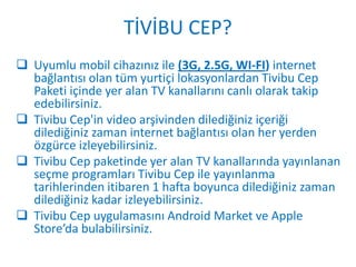 TİVİBU CEP?
 Uyumlu mobil cihazınız ile (3G, 2.5G, WI-FI) internet
  bağlantısı olan tüm yurtiçi lokasyonlardan Tivibu Cep
  Paketi içinde yer alan TV kanallarını canlı olarak takip
  edebilirsiniz.
 Tivibu Cep'in video arşivinden dilediğiniz içeriği
  dilediğiniz zaman internet bağlantısı olan her yerden
  özgürce izleyebilirsiniz.
 Tivibu Cep paketinde yer alan TV kanallarında yayınlanan
  seçme programları Tivibu Cep ile yayınlanma
  tarihlerinden itibaren 1 hafta boyunca dilediğiniz zaman
  dilediğiniz kadar izleyebilirsiniz.
 Tivibu Cep uygulamasını Android Market ve Apple
  Store’da bulabilirsiniz.
 