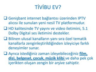 TİVİBU EV?
 Genişbant internet bağlantısı üzerinden IPTV
  alıcısı ile sunulan yeni nesil TV platformudur.
 HD kalitesinde TV yayını ve video iletimini, 5.1
  Dolby Digital ses iletimini destekler.
 Bilinen ulusal kanalların yanı sıra özel tematik
  kanallarla zenginleştirildiğinden izleyiciye farklı
  deneyimler sunar.
 Ayrıca istediğiniz zaman izleyebileceğiniz film,
  dizi, belgesel, çocuk, müzik klibi ve daha pek çok
  içerikten oluşan zengin bir arşive sahiptir.
 