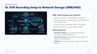 ADVANCED SETUP
10. DVR Recording Setup to Network Storage (SMB/NAS)
SMB / NAS Configuration Protocol:
1. Settings > Recordings > Recording folder > Setup SMB.
2. Server Address: Enter IP address ONLY (e.g. 192.168.1.100). Do
NOT prefix with smb://.
3. Server Share: Enter shared folder name (e.g. Recordings).
4. Protocol: Host NAS must support SMBv2 or SMBv3.
Critical Nuances:
VPN Split Tunneling: If using a VPN, exclude local IPs
(192.168.x.x) or SMB connections fail.
Account Connections: Recording Ch A while watching Ch B
requires a 2-connection plan.
USB Drives: Format external drives as exFAT to bypass FAT32
4GB limit.
TiviMate M3U Setup Deck Slide 11 of 12
 