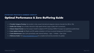 SYSTEM BEST PRACTICES & SUMMARY CHECKLIST
Optimal Performance & Zero-Buffering Guide
✔ Provider Category Pruning: Ask provider to strip unused international categories (reduces channels from 80k to 10k).
✔ Buffer Size Tuning: Set to Small or Normal on high-speed internet; Large on jittery Wi-Fi connections.
✔ Stream Output Format: Use HLS (output=m3u8) for adaptive HTTP chunking if MPEG-TS (output=ts) experiences packet drops.
✔ Auto-Update Intervals: Set Playlist and EPG update schedules to 24 hours to prevent background CPU throttling.
✔ Cache Maintenance: Clear Cache periodically under Android Settings > Apps > TiviMate > Clear Cache.
✔ Reference Guide: Visit https://tivimateplayer.co.uk for complete technical documentation & updates.
TiviMate M3U Setup Deck Slide 12 of 12
 