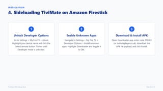 INSTALLATION
4. Sideloading TiviMate on Amazon Firestick
1
Unlock Developer Options
Go to Settings > My Fire TV > About.
Highlight your device name and click the
Select remote button 7 times until
Developer mode is unlocked.
2
Enable Unknown Apps
Navigate to Settings > My Fire TV >
Developer Options > Install unknown
apps. Highlight Downloader and toggle it
to ON.
3
Download & Install APK
Open Downloader app, enter code 272483
(or tivimateplayer.co.uk), download the
APK file payload, and click Install.
TiviMate M3U Setup Deck Slide 5 of 12
 