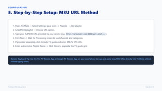 CONFIGURATION
5. Step-by-Step Setup: M3U URL Method
1. Open TiviMate -> Select Settings (gear icon) -> Playlists -> Add playlist.
2. Select M3U playlist -> Choose URL option.
3. Type your full M3U URL provided by your service (e.g. http://provider.com:8080/get.php?... ).
4. Click Next -> Wait for Processing screen to load channels and categories.
5. If provided separately, click Include TV guide and enter XMLTV EPG URL.
6. Enter a descriptive Playlist Name -> Click Done to populate the TV guide grid.
Remote Keyboard Tip: Use the Fire TV Remote App or Google TV Remote App on your smartphone to copy and paste long M3U URLs directly into TiviMate without
remote typing errors.
TiviMate M3U Setup Deck Slide 6 of 12
 