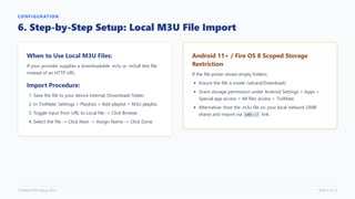 CONFIGURATION
6. Step-by-Step Setup: Local M3U File Import
When to Use Local M3U Files:
If your provider supplies a downloadable .m3u or .m3u8 text file
instead of an HTTP URL.
Import Procedure:
1. Save the file to your device internal /Download/ folder.
2. In TiviMate: Settings > Playlists > Add playlist > M3U playlist.
3. Toggle input from URL to Local file -> Click Browse.
4. Select the file -> Click Next -> Assign Name -> Click Done.
Android 11+ / Fire OS 8 Scoped Storage
Restriction
If the file picker shows empty folders:
Ensure the file is inside /sdcard/Download/
Grant storage permission under Android Settings > Apps >
Special app access > All files access > TiviMate.
Alternative: Host the .m3u file on your local network (SMB
share) and import via smb:// link.
TiviMate M3U Setup Deck Slide 7 of 12
 