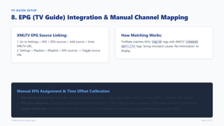 TV GUIDE SETUP
8. EPG (TV Guide) Integration & Manual Channel Mapping
XMLTV EPG Source Linking:
1. Go to Settings > EPG > EPG sources > Add source > Enter
XMLTV URL.
2. Settings > Playlists > [Playlist] > EPG sources -> Toggle source
ON.
How Matching Works:
TiviMate matches M3U tvg-id tags with XMLTV <channel
id="..."> tags. String mismatch causes 'No Information' to
display.
Manual EPG Assignment & Time Offset Calibration
Manual Channel Pairing: Highlight unmapped channel in guide -> Long-press Select button -> Assign EPG -> Search & pair channel.
EPG Time Offset Fix: If program guide shows 2 hours off: Settings > EPG > EPG sources > [Source] > Time offset (adjust in 30-min steps).
Update Frequency: Set interval to 12 or 24 hours. Avoid 2-hour updates on Firestick Lite to prevent background CPU spikes.
TiviMate M3U Setup Deck Slide 9 of 12
 