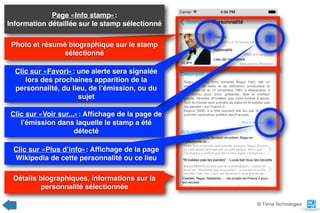 Photo et résumé biographique sur le stamp
sélectionné
Page «Info stamp»:  
Information détaillée sur le stamp sélectionné
Clic sur «Voir sur...»: Afﬁchage de la page de
l’émission dans laquelle le stamp a été
détecté
Détails biographiques, informations sur la
personnalité sélectionnée
© TiVine Technologies
Clic sur «Favori»: une alerte sera signalée
lors des prochaines apparition de la
personnalité, du lieu, de l’émission, ou du
sujet
Clic sur «Plus d’info»: Afﬁchage de la page
Wikipedia de cette personnalité ou ce lieu
 