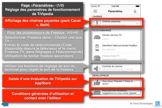 Page «Paramètres»: (1/2) 
Réglage des paramètres de fonctionnement
de TiVipedia
Pour les possesseurs de Freebox: (v5/v6)
• Sélectionner Freebox dans « Choisir une box
TV »
• Entrez le code de télécommande [Code
disponible depuis le téléviseur et le menu
Freebox TV, dans Réglages > Télécommande]
• Utilisation de boitier freebox secondaire
Afﬁchage des chaînes payantes (pack Canal
+, BeIN)
Saisie d’une évaluation de TiVipedia sur
AppStore
Conditions générales d’utilisation et  
contact avec l’éditeur
© TiVine Technologies
• Utiliser les boutons de réglage de son du
terminal pour régler le son de la freebox
 