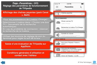 Page «Paramètres»: (2/2) 
Réglage des paramètres de fonctionnement
de TiVipedia
Pour les possesseurs de Livebox (Orange):
• Sélectionner Livebox dans « Choisir une box
TV » (lancement de la recherche
automatique)
• En cas de problème de connexion : relancer
la recherche de la livebox
Afﬁchage des chaînes payantes (pack Canal
+, BeIN)
Saisie d’une évaluation de TiVipedia sur
AppStore
Conditions générales d’utilisation et  
contact avec l’éditeur
© TiVine Technologies
• Utiliser les boutons de réglage de son du
terminal pour régler le son de la box
 