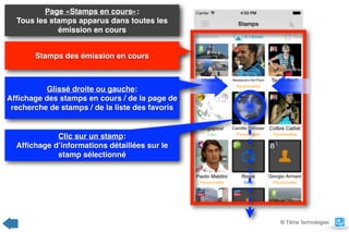 Page «Stamps en cours»:  
Tous les stamps apparus dans toutes les
émission en cours
Stamps des émission en cours
Clic sur un stamp:  
Afﬁchage d’informations détaillées sur le
stamp sélectionné
Glissé droite ou gauche:  
Afﬁchage des stamps en cours / de la page de
recherche de stamps / de la liste des favoris
© TiVine Technologies
 