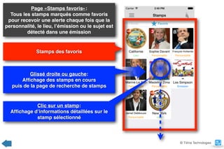 Page «Stamps favoris»:  
Tous les stamps marqués comme favoris
pour recevoir une alerte chaque fois que la
personnalité, le lieu, l’émission ou le sujet est
détecté dans une émission
Stamps des favoris
© TiVine Technologies
Glissé droite ou gauche:  
Afﬁchage des stamps en cours  
puis de la page de recherche de stamps
Clic sur un stamp:  
Afﬁchage d’informations détaillées sur le
stamp sélectionné
 