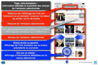 Sélection de l’afﬁchage de l’info sur
l’émission en ce moment / à suivre / en début
de soirée / en ﬁn de soirée
Stamps de l’émission sélectionnée
Résumé de l’émission sélectionnée
Page «Info émission»:  
Information détaillée et ensemble des stamps
de l’émission sélectionnée
Pour les possesseurs de Freebox ou Livebox: 
Afﬁchage de l’émission sur la télévision
Clic sur un stamp:  
Afﬁchage d’informations détaillées sur le
stamp sélectionné
Glissé droite ou gauche:  
Afﬁchage de l’info émission sur la chaine
précédente ou suivante
© TiVine Technologies
 