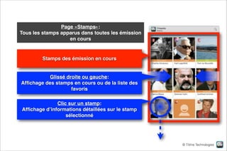 Page «Stamps»:  
Tous les stamps apparus dans toutes les émission
en cours

Stamps des émission en cours

Glissé droite ou gauche:  
Afﬁchage des stamps en cours ou de la liste des
favoris
Clic sur un stamp:  
Afﬁchage d’informations détaillées sur le stamp
sélectionné

© TiVine Technologies

 