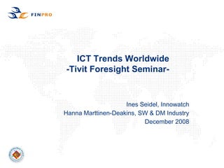 ICT Trends Worldwide
-Tivit Foresight Seminar-


                    Ines Seidel, Innowatch
Hanna Marttinen-Deakins, SW & DM Industry
                          December 2008
 