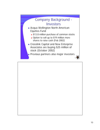 Company Background -
              Investors
n   Acqua Wellington North American
    Equities Fund
    n   $13.8 million purchase of common stocks
    n   Option to sell up to $19 million more
        shares to raise cash (Feb 2002)
n   Crosslink Capital and New Enterprise
    Associates are buying $25 million of
    stock (October 2002)
n   Previous partners also major investors
                                              10




                                                   10
 