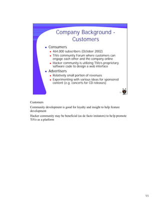 Company Background -
                           Customers
            n   Consumers
                n   464,000 subscribers (October 2002)
                n   TiVo community Forum where customers can
                    engage each other and the company online
                n   Hacker community is utilizing TiVo’s proprietary
                    software code to design a web interface
            n   Advertisers
                n   Relatively small portion of revenues
                n   Experimenting with various ideas for sponsored
                    content (e.g. concerts for CD releases)

                                                                        11




Customers
Community development is good for loyalty and insight to help feature
development
Hacker community may be beneficial (as de facto imitators) to he lp promote
TiVo as a platform




                                                                              11
 