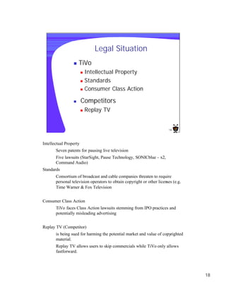 Legal Situation
                 n   TiVo
                        n Intellectual Property
                        n Standards

                        n Consumer Class Action


                 n      Competitors
                        n   Replay TV


                                                                         18




Intellectual Property
       Seven patents for pausing live television
       Five lawsuits (StarSight, Pause Technology, SONICblue - x2,
       Command Audio)
Standards
       Consortium of broadcast and cable companies threaten to require
       personal television operators to obtain copyright or other licenses (e.g.
       Time Warner & Fox Television


Consumer Class Action
       TiVo faces Class Action lawsuits stemming from IPO practices and
       potentially misleading advertising


Replay TV (Competitor)
       is being sued for harming the potential market and value of copyrighted
       material.
       Replay TV allows users to skip commercials while TiVo only allows
       fastforward.




                                                                                   18
 