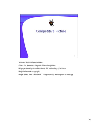 Competitive Picture




                                                                          19




What we’ve seen in the market:
-TiVo sits between 4 large established segments
-High projected penetration of new TV technology (Positive)
-Legislation risk (copyright)
-Legal battle zone – Personal TV is potentially a disruptive technology




                                                                               19
 
