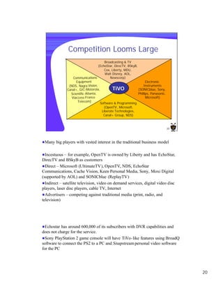 Competition Looms Large
                                           Broadcasting & TV
                                       (EchoStar, DirecTV, BSkyB,
                                           Cox, Liberty, MDU,
                                           Walt Disney, AOL,
                    Communications             Newscorp)
                      Equipment                                         Electronic
                 (NDS, Nagra Vision,                                  Instruments
                Canal+, GIC-Motorola,           TiVO              (SONICblue, Sony,
                  Scientific -Atlanta,                            Phillips, Panasonic,
                   Viaccess-France                                      Microsoft)
                       Telecom)
                                        Software & Programming
                                         (OpenTV, Microsoft,
                                        Liberate Technologies,
                                         Canal+ Group, NDS)



                                                                                         20




lMany   big players with vested interest in the traditional business model

lIncestuous –   for example, OpenTV is owned by Liberty and has EchoStar,
DirecTV and BSkyB as customers
lDirect – Microsoft (UltimateTV), OpenTV, NDS, EchoStar
Communications, Cache Vision, Keen Personal Media, Sony, Moxi Digital
(supported by AOL) and SONICblue (ReplayTV)
lIndirect – satellite television, video on demand services, digital video disc
players, laser disc players, cable TV, Internet
lAdvertisers – competing against traditional media (print, radio, and
television)




lEchostar  has around 600,000 of its subscribers with DVR capabilities and
does not charge for the service.
lSony PlayStation 2 game console will have TiVo- like features using BroadQ
software to connect the PS2 to a PC and Snapstream personal video software
for the PC




                                                                                              20
 