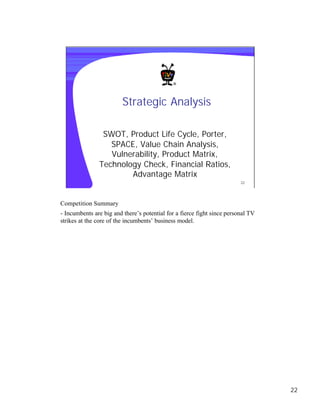 Strategic Analysis

                SWOT, Product Life Cycle, Porter,
                  SPACE, Value Chain Analysis,
                  Vulnerability, Product Matrix,
               Technology Check, Financial Ratios,
                       Advantage Matrix
                                                                         22




Competition Summary
- Incumbents are big and there’s potential for a fierce fight since personal TV
strikes at the core of the incumbents’ business model.




                                                                                  22
 