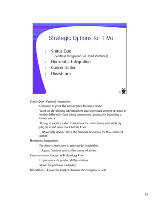Strategic Options for TiVo

           1.   Status Quo
                   (Vertical Integration via Joint Ventures)
           2.   Horizontal Integration
           3.   Concentration
           4.   Divestiture



                                                                        36




Status Quo (Vertical Integration)
       Continue to grow the convergence business model
       Work on developing advertisement and sponsored content revenue to
       evolve differently than direct competitors (essentially becoming a
       broadcaster)
       Trying to capture value from across the value chain with such big
       players could come back to bite TiVo
       - TiVo really doesn’t have the financial resources for this course of
       action.
Horizontal Integration
       Purchase competitors to gain market leadership
       - Again, finances restrict this course of action
Concentration - Focus on Technology Core
       Expansion with product differentiation
       Strive for platform leadership
Divestiture – Leave the market, dissolve the company or sell.




                                                                               36
 